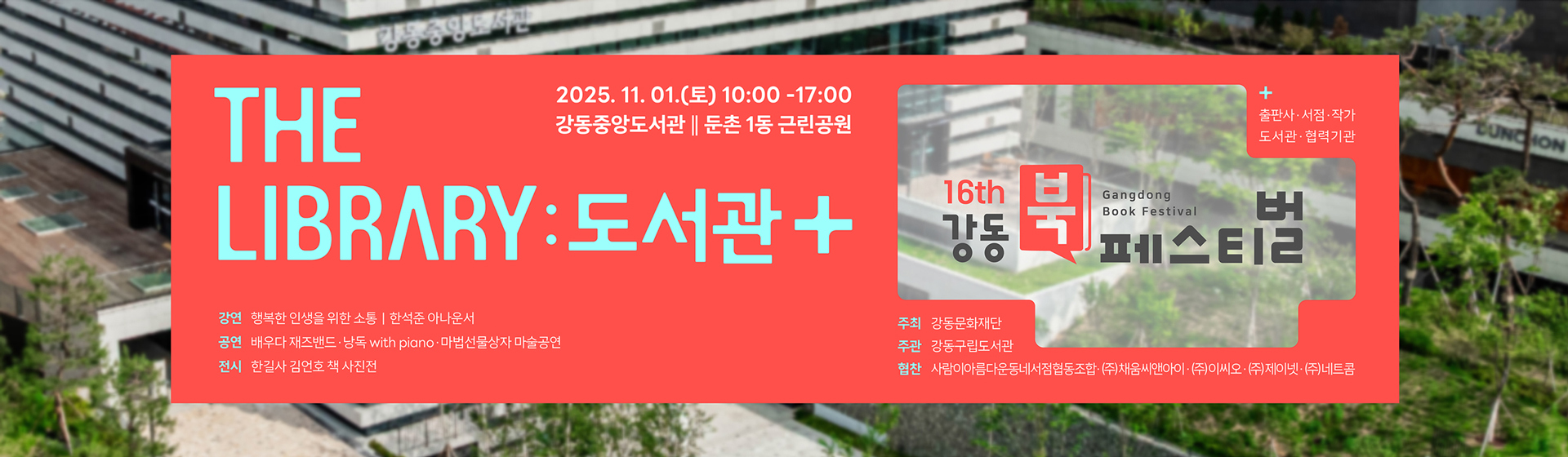 강동북페스티벌 The Library : 도서관+
2025.11.01.(토) 10:00~17:00
강동중앙도서관 / 둔촌1동 근린공원

강연 : 행복한 인생을 위한 소통, 한석준 아나운서
공연 : 배우다 재즈밴드, 낭독 with piano, 마법선물상자 마술공연
전시 : 한길사 김언호 책 사진전
출판사, 서점, 작가, 도서관, 협력기관