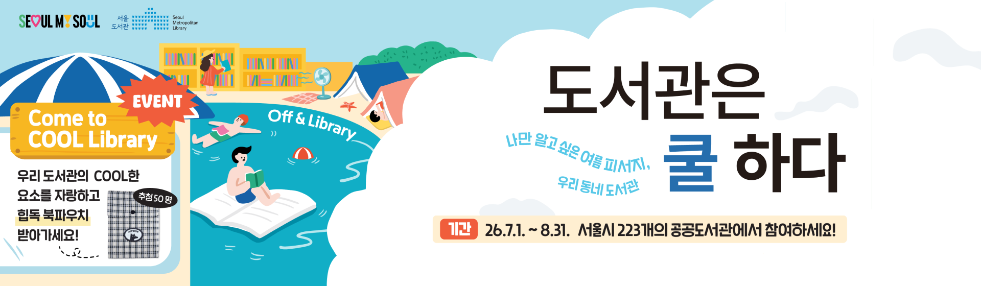 도서관은 쿨하다

나만 알고 싶은 여름 피서지, 우리 동네 도서관

기간 : 26.7.01~8.31 서울시 223개의 공공도서관에서 참여하세요!

event
come to cool library

우리도서관의 cool한 요소를 자랑하고
힙독 북파우치 받아가세요!
추첨 50명

