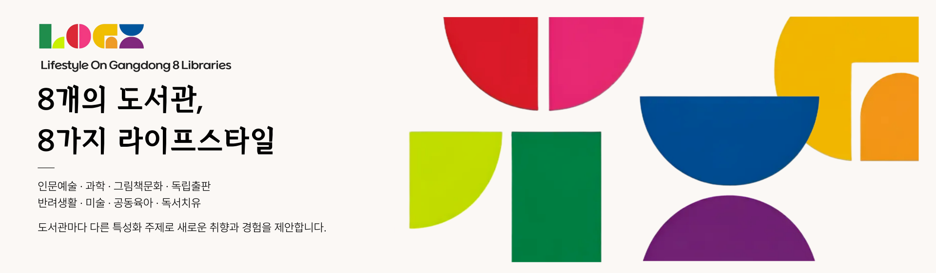 8개의 도서관, 8가지 라이프스타일

인문예술, 과학, 그림책문화, 독립출판, 반려동물, 미술, 공동육아, 독서치유

도서관마다 다른 특성화 주제로 새로운 취향과 경험을 제안합니다.