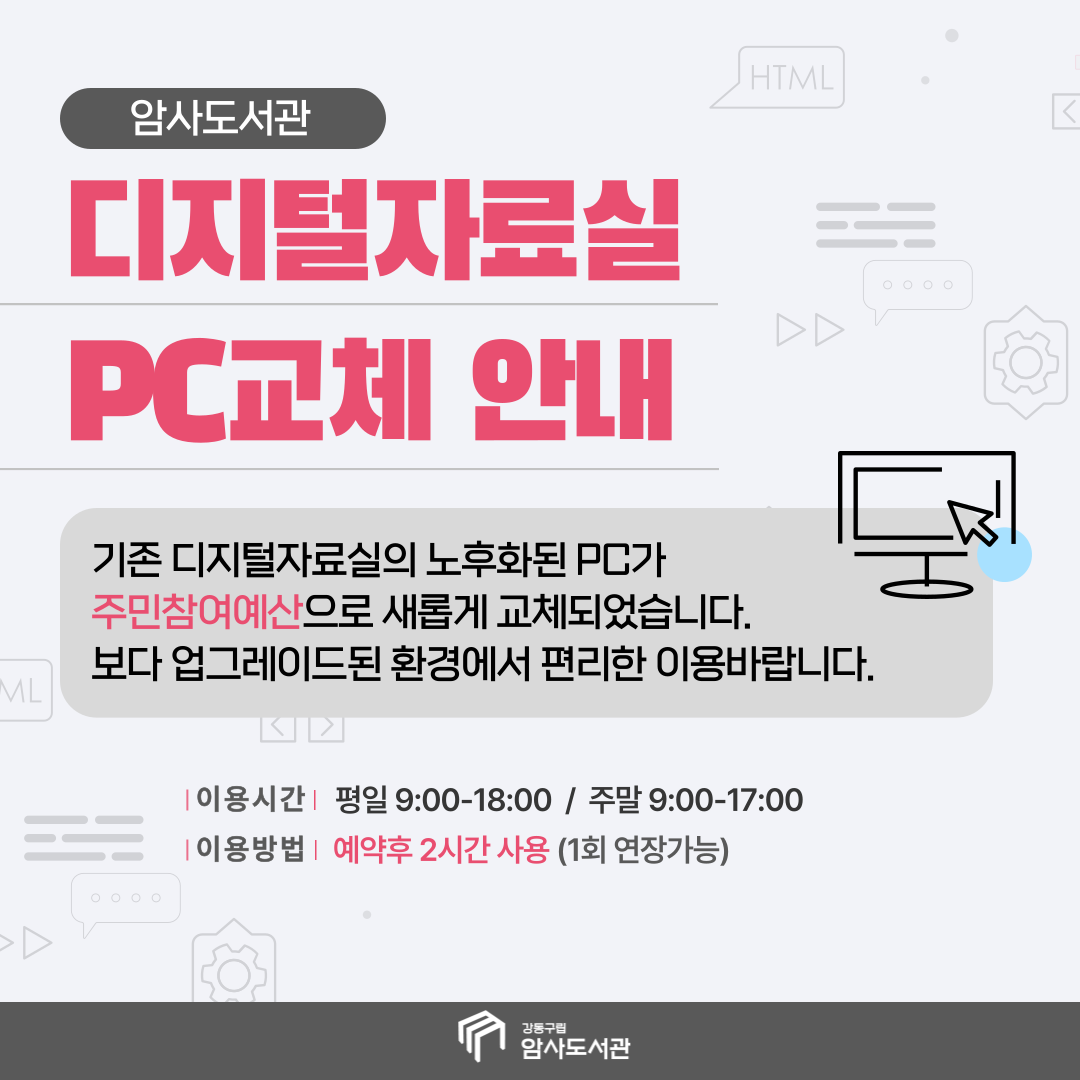 암사도서관
디지털자료실 PC교체 안내
기존 디지털자료실의 노후화된 PC가 주민참여예산으로 새롭게 교체되었습니다.
보다 업그레이드된 환경에서 보다 편리한 이용바랍니다.
이용시간 평일 9:00-18:00 / 주말 9:00-17:00
이용방법 예약후 2시간 사용(1회 연장가능)
